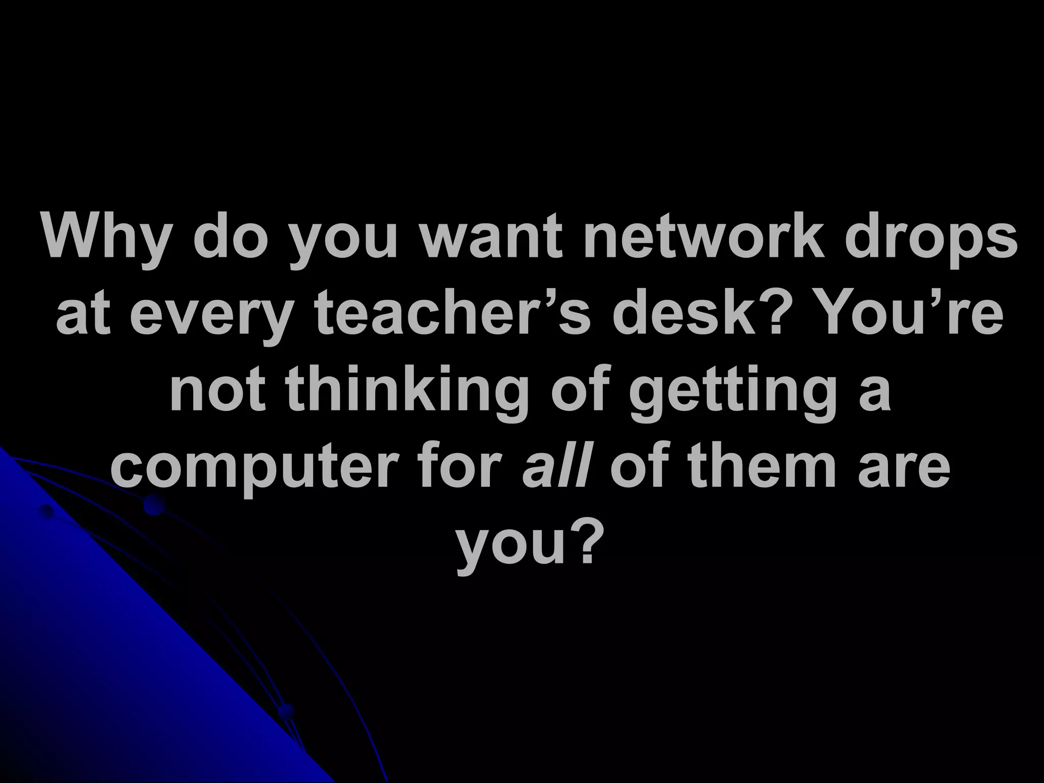 Why do you want network drops
at every teacher’s desk? You’re
not thinking of getting a
computer for all of them are
you?
 