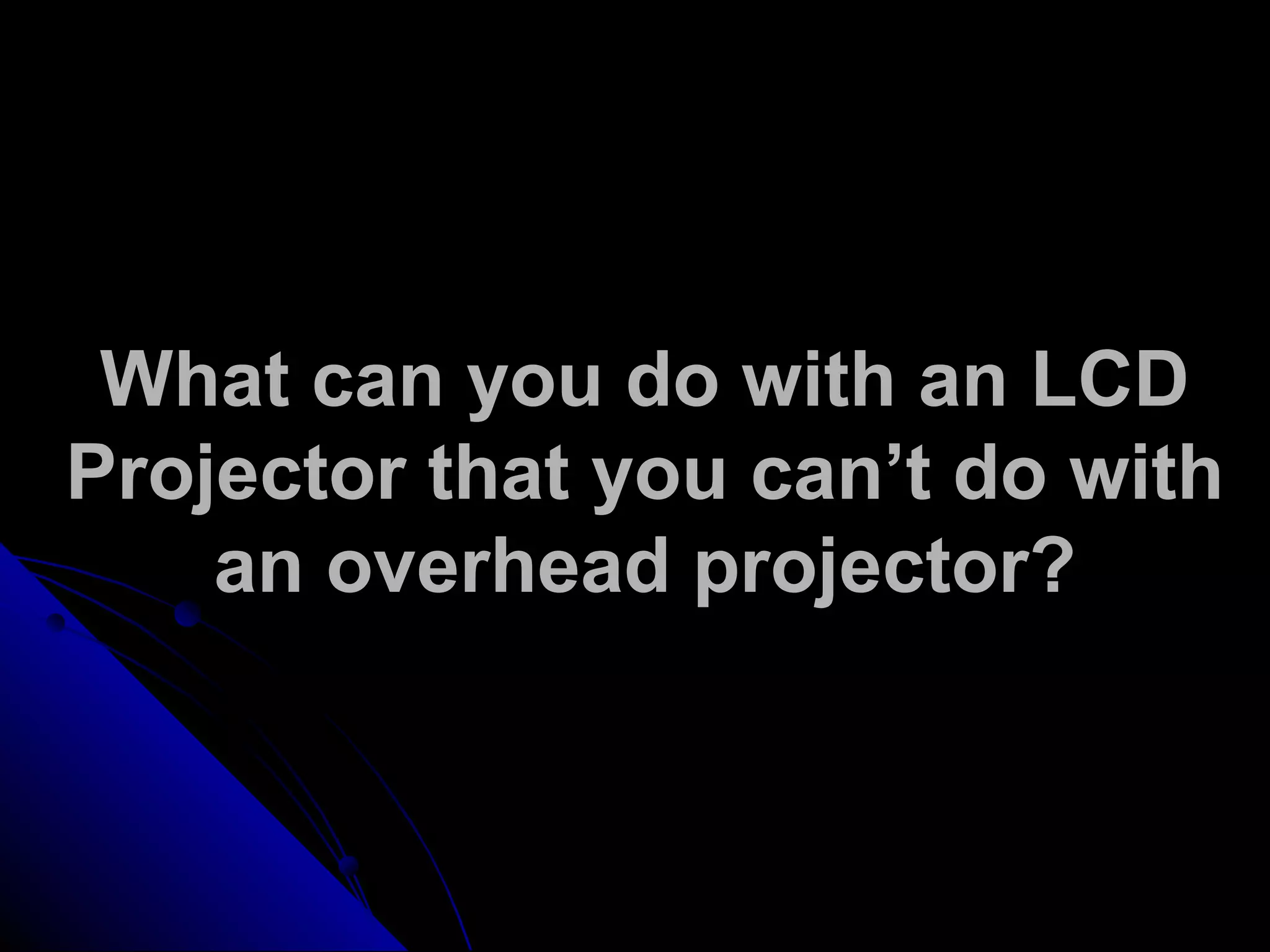 What can you do with an LCD
Projector that you can’t do with
an overhead projector?
 
