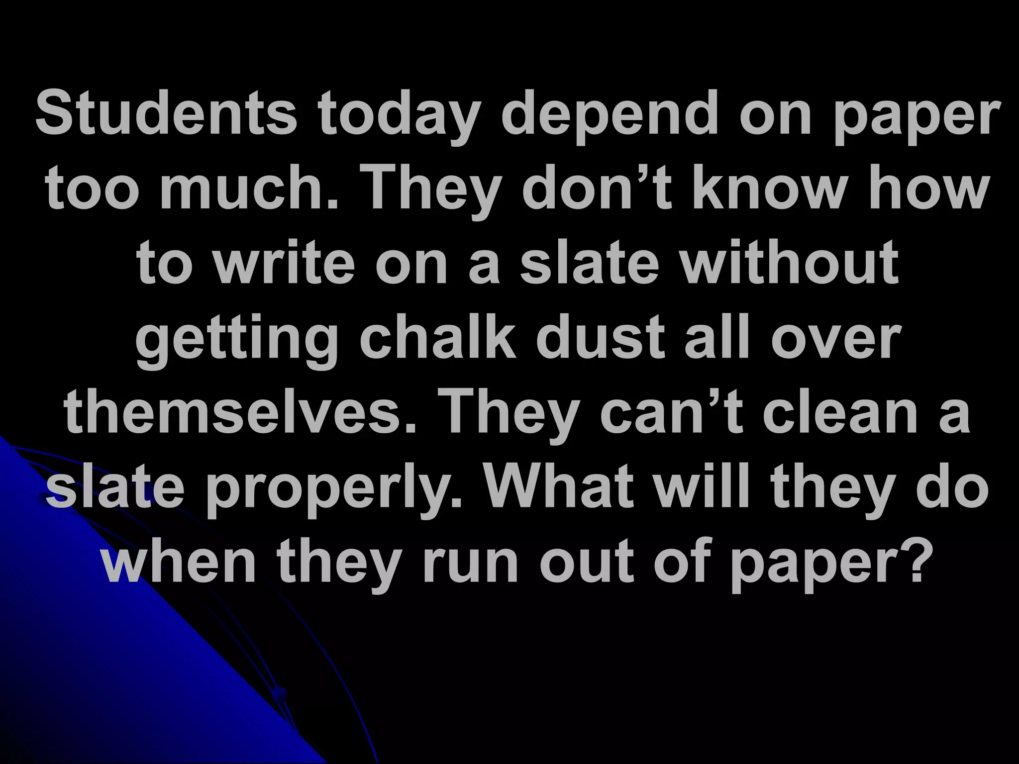 Students today depend on paper
too much. They don’t know how
to write on a slate without
getting chalk dust all over
themselves. They can’t clean a
slate properly. What will they do
when they run out of paper?
 