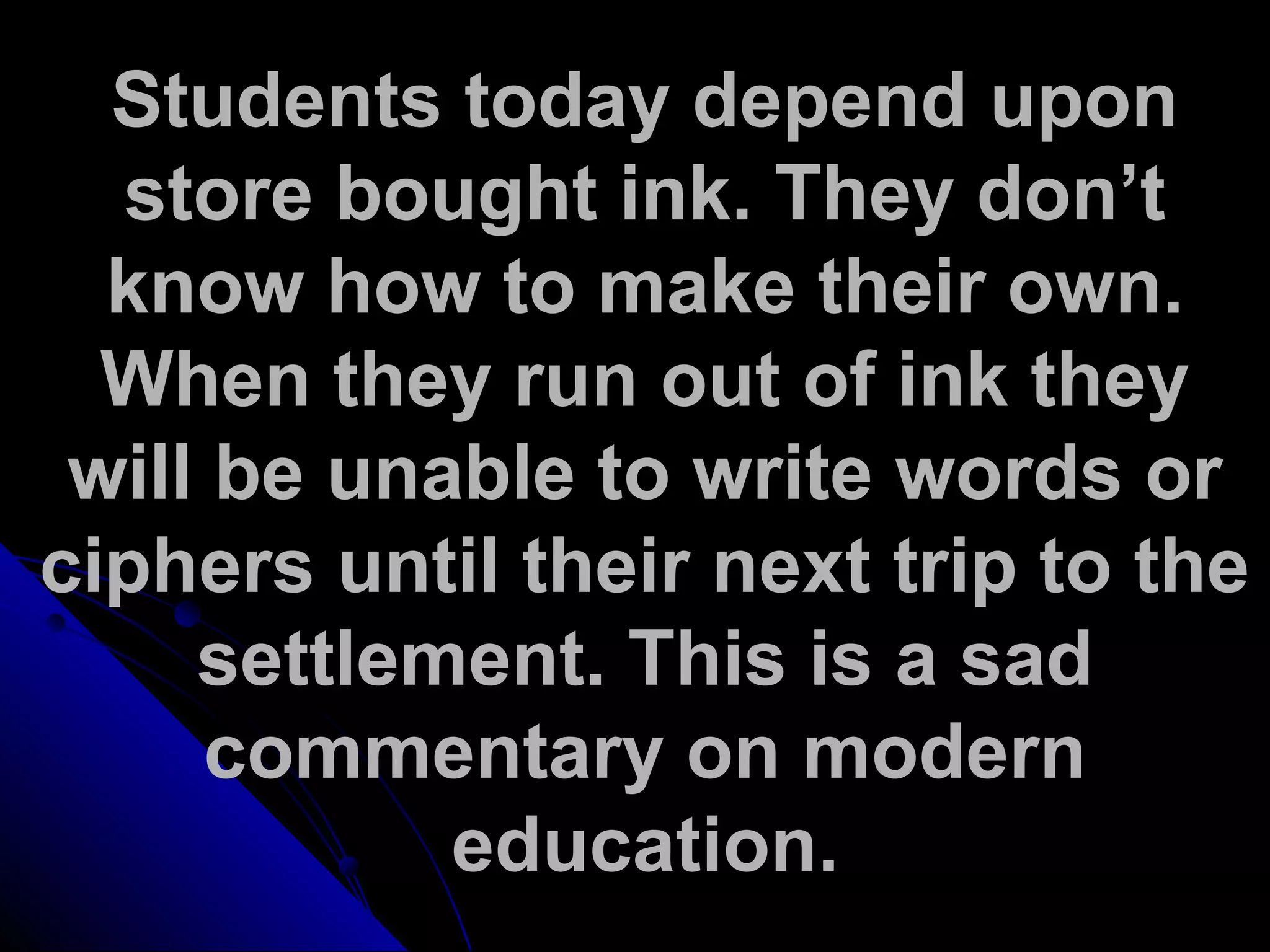 Students today depend upon
store bought ink. They don’t
know how to make their own.
When they run out of ink they
will be unable to write words or
ciphers until their next trip to the
settlement. This is a sad
commentary on modern
education.
 