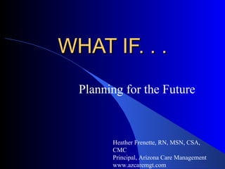 WHAT IF. . . Planning for the Future Heather Frenette, RN, MSN, CSA, CMC Principal, Arizona Care Management www.azcaremgt.com 