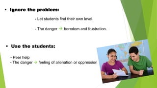  Ignore the problem:
- Let students find their own level.
- The danger  boredom and frustration.
 Use the students:
- Peer help
- The danger  feeling of alienation or oppression
 