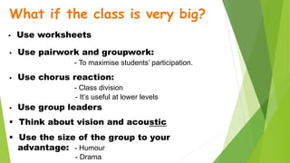 What if the class is very big?
 Use worksheets
 Use pairwork and groupwork:
- To maximise students’ participation.
 Use chorus reaction:
- Class division
- It’s useful at lower levels
 Use group leaders
 Think about vision and acoustic
 Use the size of the group to your
advantage: - Humour
- Drama
 
