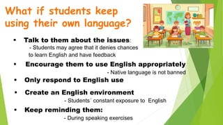 What if students keep
using their own language?
 Talk to them about the issues:
- Students may agree that it denies chances
to learn English and have feedback
 Encourage them to use English appropriately
- Native language is not banned
 Only respond to English use
 Create an English environment
- Students´ constant exposure to English
 Keep reminding them:
- During speaking exercises
 