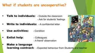 What if students are uncooperative?
 Talk to individuals: - Outside the classroom
- Ask for students’ feelings
 Write to individuals: - A confidential letter
 Use activities: - Condition
 Enlist help: - Colleagues
- A friend' observation
 Make a language
learning contract: - Expected behaviour from Students and teacher
 
