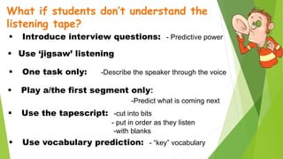 What if students don’t understand the
listening tape?
 Introduce interview questions: - Predictive power
 Use ‘jigsaw’ listening
 One task only: -Describe the speaker through the voice
 Play a/the first segment only:
-Predict what is coming next
 Use the tapescript: -cut into bits
- put in order as they listen
-with blanks
 Use vocabulary prediction: - “key” vocabulary
 