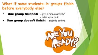 What if some students-in-groups finish
before everybody else?
 One group finished: - give a “spare activity”
- extra work on it
 One group doesn’t finish: - stop de activity
 