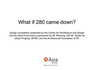 What if 280 came down?
Design competition presented by the Center for Architecture and Design
and the Seed Fund and co-sponsored by SF Planning, AIA SF, Studio for
Urban Projects, SPUR, and the Architectural Foundation of SF.
 