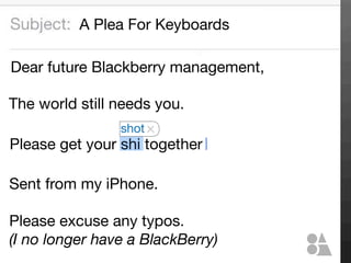 A Plea For Keyboards
Dear future Blackberry management,
The world still needs you.
shot

Please get your shi together
Sent from my iPhone.
Please excuse any typos.
(I no longer have a BlackBerry)

 