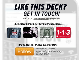LIKE THIS DECK?
GET IN TOUCH!ign
a
646.374.8771 | sales@group8a.com | group8a.com

p
m

Ca
il

Also Check Out Some of Our Othera
m Slideshares...

ct
u

eE
iv

tin

a
g

rea
rC

ed
S

113
+

=

Group 8A MARKETING MATH

fo
s

ip
T And Follow Us For More Great Content
The Greatest Missed
Opportunity of the Century!
COMING SOON!

 