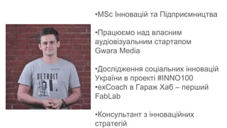 •MSс Інновацій та Підприємництва
•Працюємо над власним
аудіовізуальним стартапом
Gwara Media
•Дослідження соціальних інновацій
України в проекті #INNO100
•exCoach в Гараж Хаб – перший
FabLab
•Консультант з інноваційних
стратегій
 