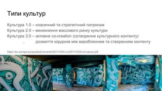 Типи культур
Культура 1.0 – класичний та стратегічний патронаж
Культура 2.0 – виникнення массового ринку культури
Культура 3.0 – активне co-creation (сотворення культурного контенту)
, розмиття кордонів між виробленням та створенням контенту
https://ec.europa.eu/assets/jrc/events/20131024-cci/20131024-cci-sacco.pdf
 