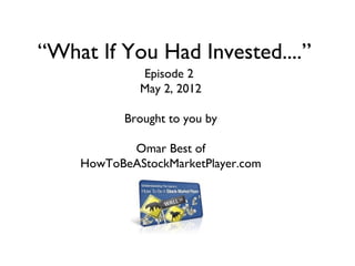 “What If You Had Invested....”
             Episode 2
             May 2, 2012

           Brought to you by

           Omar Best of
    HowToBeAStockMarketPlayer.com
 
