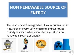 NON RENEWABLE SOURCE OF
ENERGY
Those sources of energy which have accumulated in
nature over a very, very long time and cannot be
quickly replaced when exhausted are called non-
renewable source of energy.
 