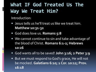 What IF God Treated Us The Way We Treat Him? Introduction: Jesus tells us he’ll treat us like we treat him. Matthew 10:31-32 God does love us. Romans 5:8 We cannot continue to sin and take advantage of the blood of Christ. Romans 6:1-2; Hebrews 10:26 God wants all to be saved! John 3:16; 2 Peter 3:9 But we must respond to God’s grace, He will not be mocked. Galatians 6:10; 1 Cor. 10:12; Prov. 16:18 