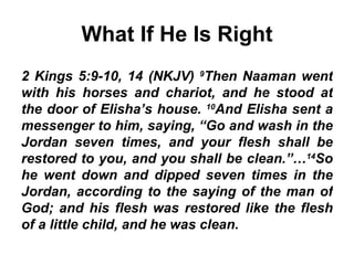What If He Is Right 2 Kings 5:9-10, 14 (NKJV)  9 Then Naaman went with his horses and chariot, and he stood at the door of Elisha’s house.  10 And Elisha sent a messenger to him, saying, “Go and wash in the Jordan seven times, and your flesh shall be restored to you, and you shall be clean.”… 14 So he went down and dipped seven times in the Jordan, according to the saying of the man of God; and his flesh was restored like the flesh of a little child, and he was clean.   