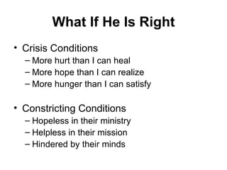 What If He Is Right Crisis Conditions More hurt than I can heal More hope than I can realize More hunger than I can satisfy Constricting Conditions Hopeless in their ministry Helpless in their mission Hindered by their minds 