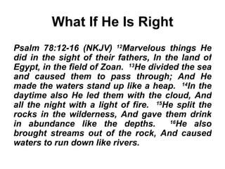 What If He Is Right Psalm 78:12-16 (NKJV)  12 Marvelous things He did in the sight of their fathers, In the land of Egypt, in the field of Zoan.  13 He divided the sea and caused them to pass through; And He made the waters stand up like a heap.  14 In the daytime also He led them with the cloud, And all the night with a light of fire.  15 He split the rocks in the wilderness, And gave them drink in abundance like the depths.  16 He also brought streams out of the rock, And caused waters to run down like rivers. 