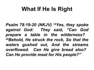What If He Is Right Psalm 78:19-20 (NKJV)  19 Yes, they spoke against God:  They said, “Can God prepare a table in the wilderness?  20 Behold, He struck the rock, So that the waters gushed out, And the streams overflowed.  Can He give bread also?  Can He provide meat for His people?” 