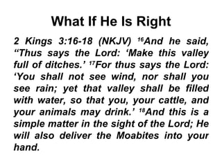 What If He Is Right 2 Kings 3:16-18 (NKJV)  16 And he said, “Thus says the Lord: ‘Make this valley full of ditches.’  17 For thus says the Lord: ‘You shall not see wind, nor shall you see rain; yet that valley shall be filled with water, so that you, your cattle, and your animals may drink.’  18 And this is a simple matter in the sight of the Lord; He will also deliver the Moabites into your hand. 