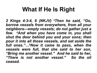 What If He Is Right 2 Kings 4:3-4, 6 (NKJV)  3 Then he said, “Go, borrow vessels from everywhere, from all your neighbors—empty vessels; do not gather just a few.  4 And when you have come in, you shall shut the door behind you and your sons; then pour it into all those vessels, and set aside the full ones.”… 6 Now it came to pass, when the vessels were full, that she said to her son, “Bring me another vessel.”  And he said to her, “There is not another vessel.”  So the oil ceased.   