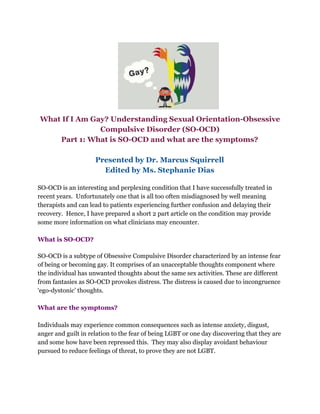 What If I Am Gay? Understanding Sexual Orientation-Obsessive
Compulsive Disorder (SO-OCD)
Part 1: What is SO-OCD and what are the symptoms?
Presented by Dr. Marcus Squirrell
Edited by Ms. Stephanie Dias
SO-OCD is an interesting and perplexing condition that I have successfully treated in
recent years. Unfortunately one that is all too often misdiagnosed by well meaning
therapists and can lead to patients experiencing further confusion and delaying their
recovery. Hence, I have prepared a short 2 part article on the condition may provide
some more information on what clinicians may encounter.
What is SO-OCD?
SO-OCD is a subtype of Obsessive Compulsive Disorder characterized by an intense fear
of being or becoming gay. It comprises of an unacceptable thoughts component where
the individual has unwanted thoughts about the same sex activities. These are different
from fantasies as SO-OCD provokes distress. The distress is caused due to incongruence
‘ego-dystonic’ thoughts.
What are the symptoms?
Individuals may experience common consequences such as intense anxiety, disgust,
anger and guilt in relation to the fear of being LGBT or one day discovering that they are
and some how have been repressed this. They may also display avoidant behaviour
pursued to reduce feelings of threat, to prove they are not LGBT.
 