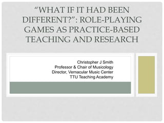 C H R I S T O P H E R J S M I T H
V E R N A C U L A R M U S I C C E N T E R
T E X A S T E C H U N I V E R S I T Y
“WHAT IF IT HAD BEEN
DIFFERENT?”: ROLE-PLAYING
GAMES AS PRACTICE-BASED
TEACHING AND RESEARCH
Christopher J Smith
Professor & Chair of Musicology
Director, Vernacular Music Center
TTU Teaching Academy
 