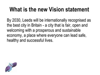 What is the new Vision statement  By 2030, Leeds will be internationally recognised as the best city in Britain - a city that is fair, open and welcoming with a prosperous and sustainable economy, a place where everyone can lead safe, healthy and successful lives.  
