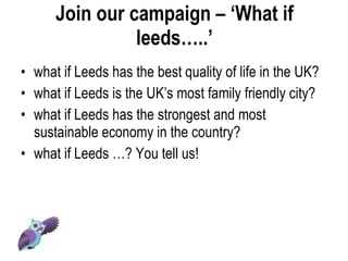Join our campaign – ‘What if leeds…..’ • what if Leeds has the best quality of life in the UK? • what if Leeds is the UK’s most family friendly city? • what if Leeds has the strongest and most sustainable economy in the country? • what if Leeds …? You tell us! 