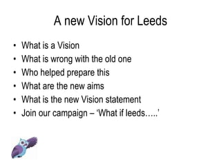 A new Vision for Leeds What is a Vision What is wrong with the old one  Who helped prepare this What are the new aims What is the new Vision statement  Join our campaign – ‘What if leeds…..’ 
