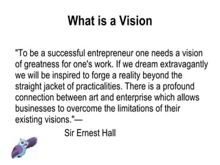 What is a Vision "To be a successful entrepreneur one needs a vision of greatness for one's work. If we dream extravagantly we will be inspired to forge a reality beyond the straight jacket of practicalities. There is a profound connection between art and enterprise which allows businesses to overcome the limitations of their existing visions."—  Sir Ernest Hall 