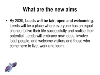 What are the new aims By 2030,  Leeds will be fair, open and welcoming.  Leeds will be a place where everyone has an equal chance to live their life successfully and realise their potential. Leeds will embrace new ideas, involve local people, and welcome visitors and those who come here to live, work and learn.  