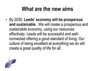 What are the new aims By 2030,  Leeds’ economy will be prosperous and sustainable .  We will create a prosperous and sustainable economy, using our resources effectively. Leeds will be successful and well-connected offering a good standard of living. Our culture of being excellent at everything we do will create a great quality of life for all. 