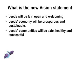 What is the new Vision statement  Leeds will be fair, open and welcoming Leeds’ economy will be prosperous and sustainable .  Leeds’ communities will be safe, healthy and successful 