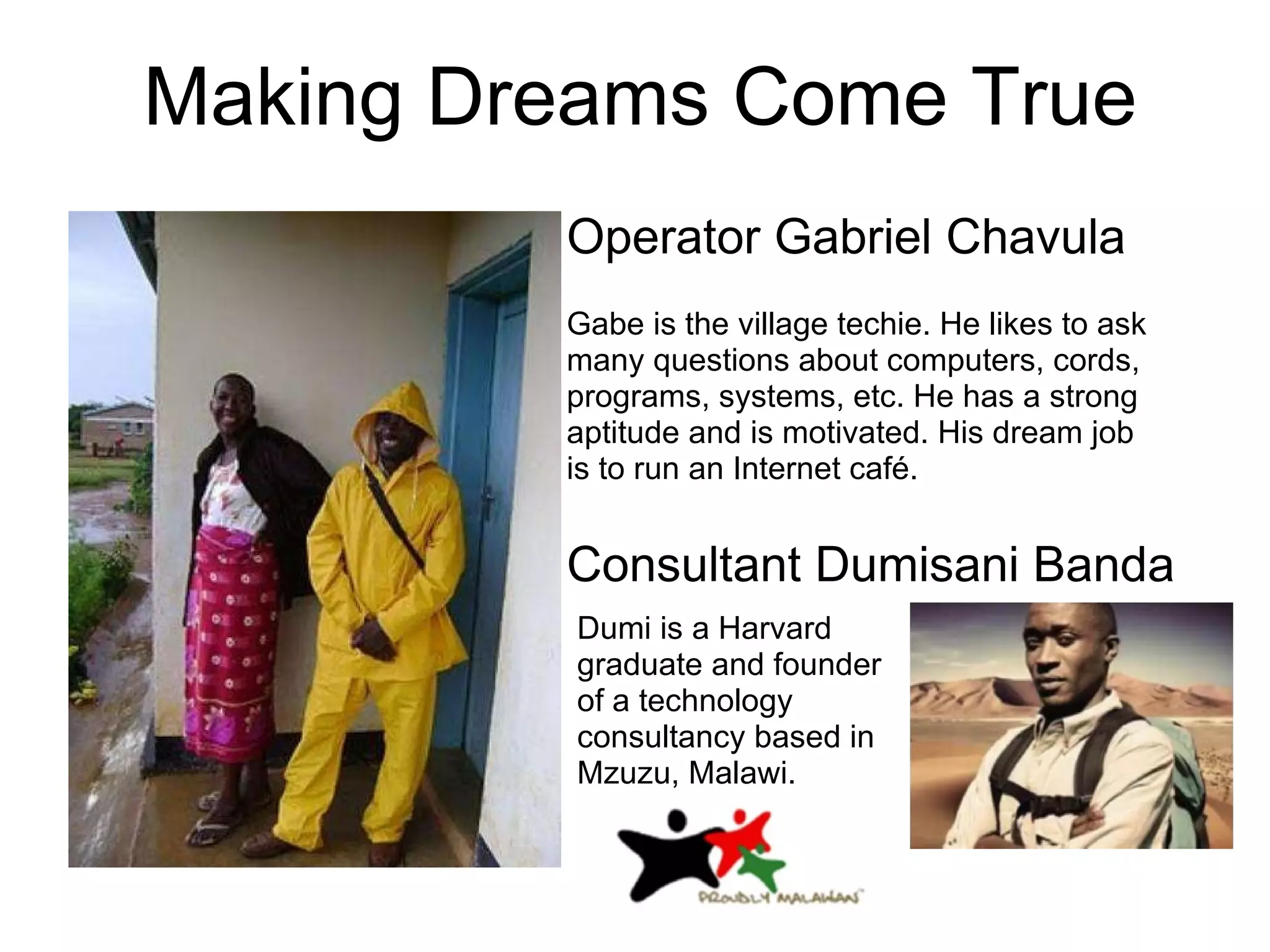 Gabe is the village techie. He likes to ask many questions about computers, cords, programs, systems, etc. He has a strong aptitude and is motivated. His dream job is to run an Internet café.  Making Dreams Come True Operator Gabriel Chavula Consultant Dumisani Banda Dumi is a Harvard graduate and founder of a technology consultancy based in Mzuzu, Malawi. 