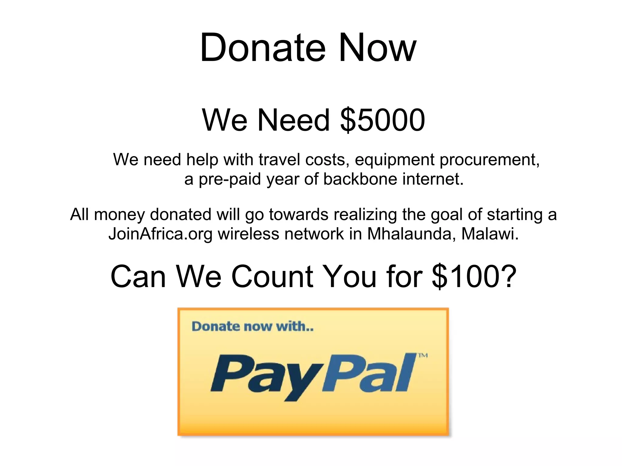Donate Now  We Need $5000 Can We Count You for $100? All money donated will go towards realizing the goal of starting a JoinAfrica.org wireless network in Mhalaunda, Malawi. We need help with travel costs, equipment procurement, a pre-paid year of backbone internet.  