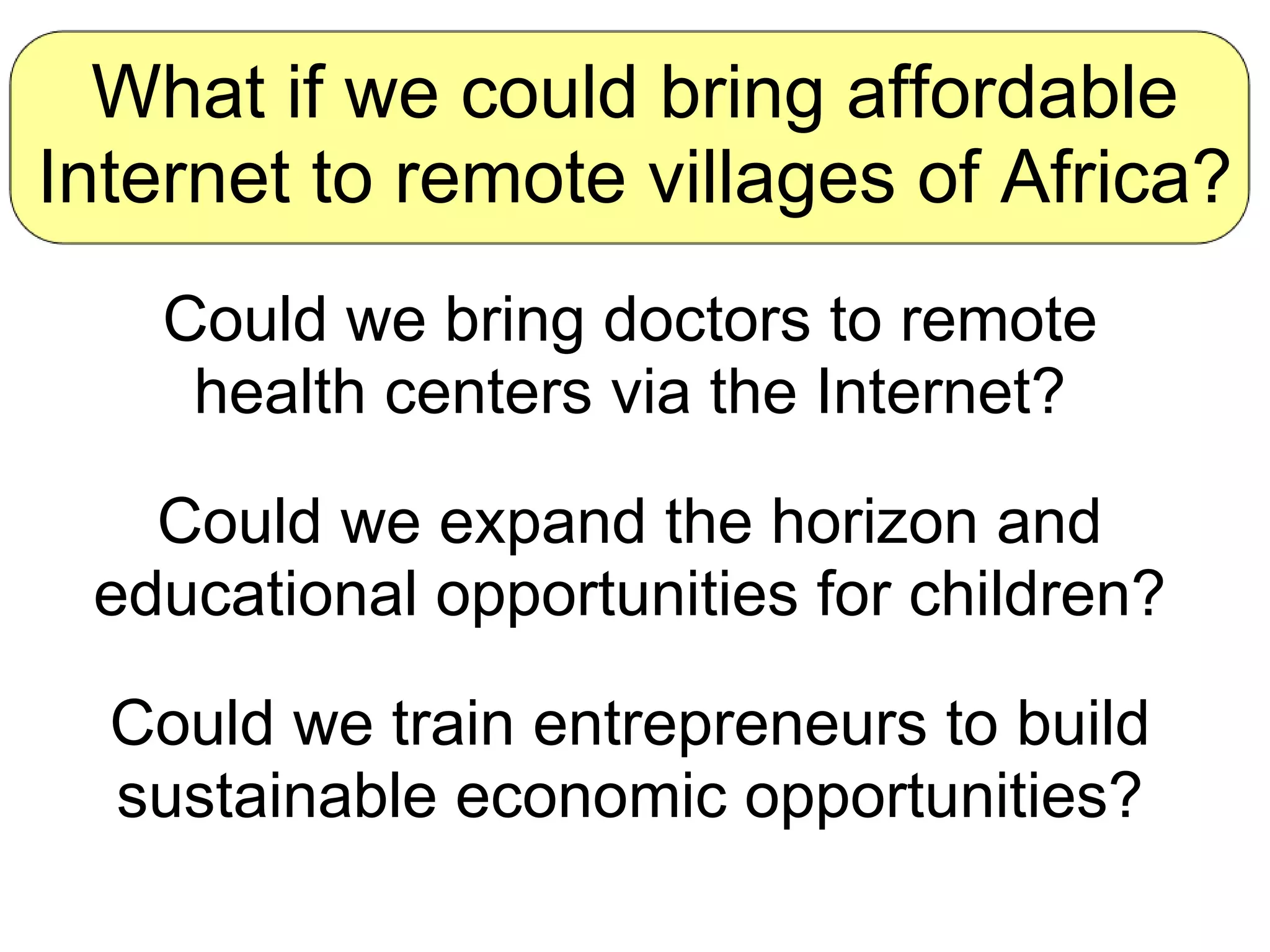 What if we could bring affordable Internet to remote villages of Africa? Could we bring doctors to remote health centers via the Internet? Could we expand the horizon and educational opportunities for children? Could we train entrepreneurs to build sustainable economic opportunities? 