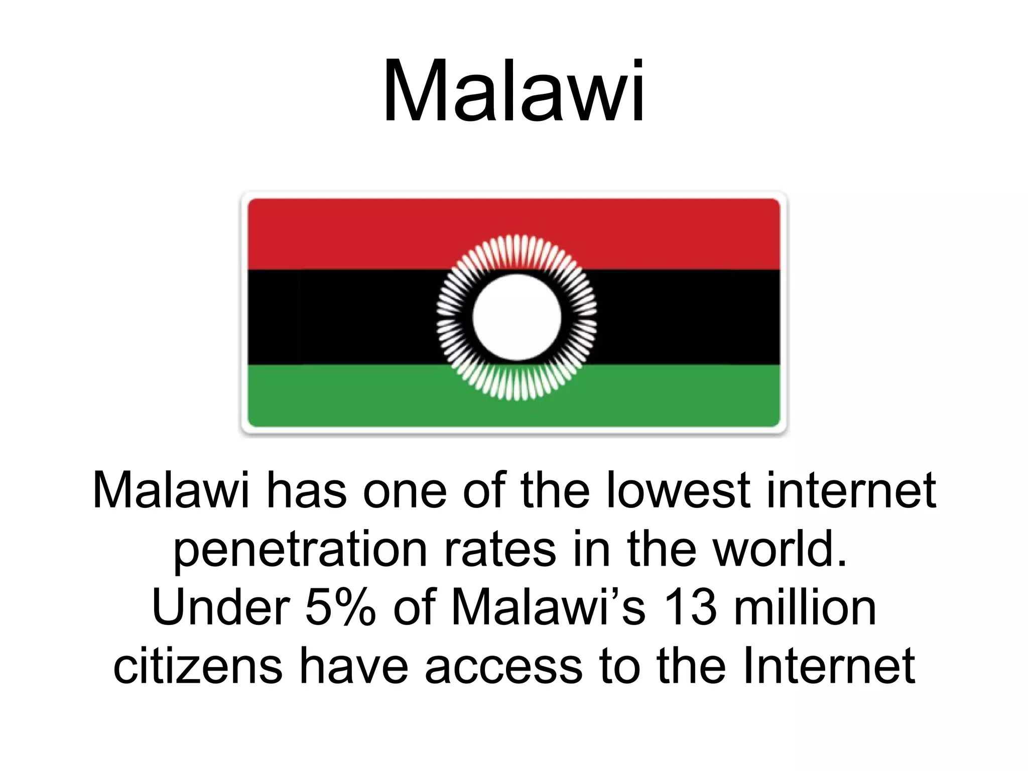Malawi Malawi has one of the lowest internet penetration rates in the world.   Under 5% of Malawi’s 13 million citizens have access to the Internet 