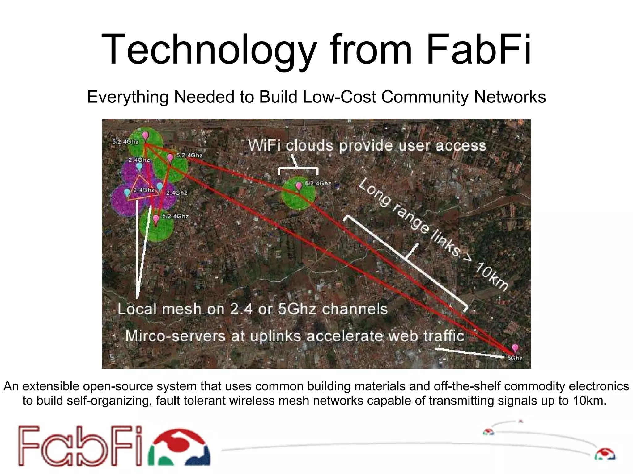 Technology from FabFi An extensible open-source system that uses common building materials and off-the-shelf commodity electronics to build self-organizing, fault tolerant wireless mesh networks capable of transmitting signals up to 10km.  Everything Needed to Build Low-Cost Community Networks 