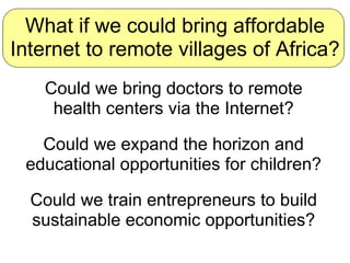 What if we could bring affordable Internet to remote villages of Africa? Could we bring doctors to remote health centers v...