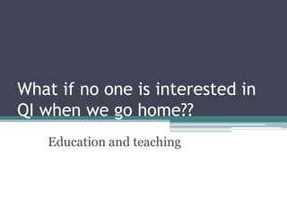 What if no one is interested in
QI when we go home??
   Education and teaching
 