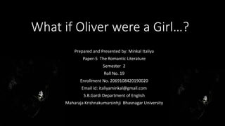 What if Oliver were a Girl…?
Prepared and Presented by: Minkal Italiya
Paper-5 The Romantic Literature
Semester 2
Roll No. 19
Enrollment No. 2069108420190020
Email id: italiyaminkal@gmail.com
S.B.Gardi Department of English
Maharaja Krishnakumarsinhji Bhavnagar University
 