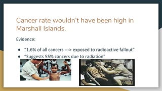 Cancer rate wouldn’t have been high in
Marshall Islands.
Evidence:
● “1.6% of all cancers ---> exposed to radioactive fall...