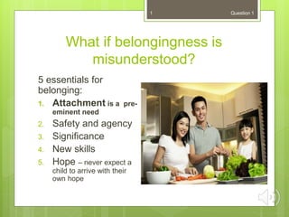 What if belongingness is
misunderstood?
5 essentials for
belonging:
1. Attachment is a pre-
eminent need
2. Safety and agency
3. Significance
4. New skills
5. Hope – never expect a
child to arrive with their
own hope
1 Question 1
 