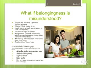What if belongingness is
misunderstood?
 Schools are inclusive & promote
student wellness
 “Village Effect” (Pinker, 2014)
 Loneliness is an early warning sign to
seek social safety
 Universal hunger to connect
 Being denied secure & trustworthy
relationships disposes us to overblown
bio reactions to stress
 “Mom’s hug is the secret to inner calm”
(Dalai Lama, 2006)
 Relationships, Trust, Hope
5 essentials for belonging:
Neurobiological legacy of trauma webinar series (Fisher,
2015)
1. Attachment is a pre-eminent need
2. Safety and agency
3. Significance
4. New skills
5. Hope – never expect a child to arrive with
their own hope
1 Question 1
 