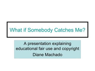 What if Somebody Catches Me? A presentation explaining educational fair use and copyright Diane Machado 
