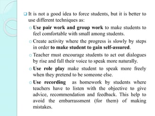  It is not a good idea to force students, but it is better to
use different techniques as:
o Use pair work and group work to make students to
feel comfortable with small among students.
o Create activity where the progress is slowly by steps
in order to make student to gain self-assured.
o Teacher must encourage students to act out dialogues
by rise and fall their voice to speak more naturally.
o Use role play make student to speak more freely
when they pretend to be someone else.
o Use recording as homework by students where
teachers have to listen with the objective to give
advice, recommendation and feedback. This help to
avoid the embarrassment (for them) of making
mistakes.
 