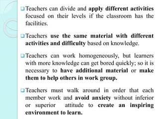 Teachers can divide and apply different activities
focused on their levels if the classroom has the
facilities.
Teachers use the same material with different
activities and difficulty based on knowledge.
Teachers can work homogeneously, but learners
with more knowledge can get bored quickly; so it is
necessary to have additional material or make
them to help others in work group.
Teachers must walk around in order that each
member work and avoid anxiety without inferior
or superior attitude to create an inspiring
environment to learn.
 