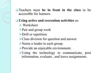  Teachers must be in front in the class to be
accessible for learners.
 Using active and recreation activities as:
 Worksheet
Pair and group work
Drill or repetition
Class division for question and answer
Name a leader in each group.
Provide an enjoyable environment.
Using the technology to communicate, post
information, evaluate , and leave assignments.
 