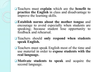 Teachers must explain which are the benefit to
practice the English in class and disadvantage to
improve the learning skills.
Establish norms about the mother tongue and
encourage to avoid especially when students are
speaking; because student lose opportunity to
feedback and rehearsal.
Teachers should only respond when students
speak English.
Teachers must speak English most of the time and
use material in order to expose students with the
real language.
Motivate students to speak and acquire the
second language.
 
